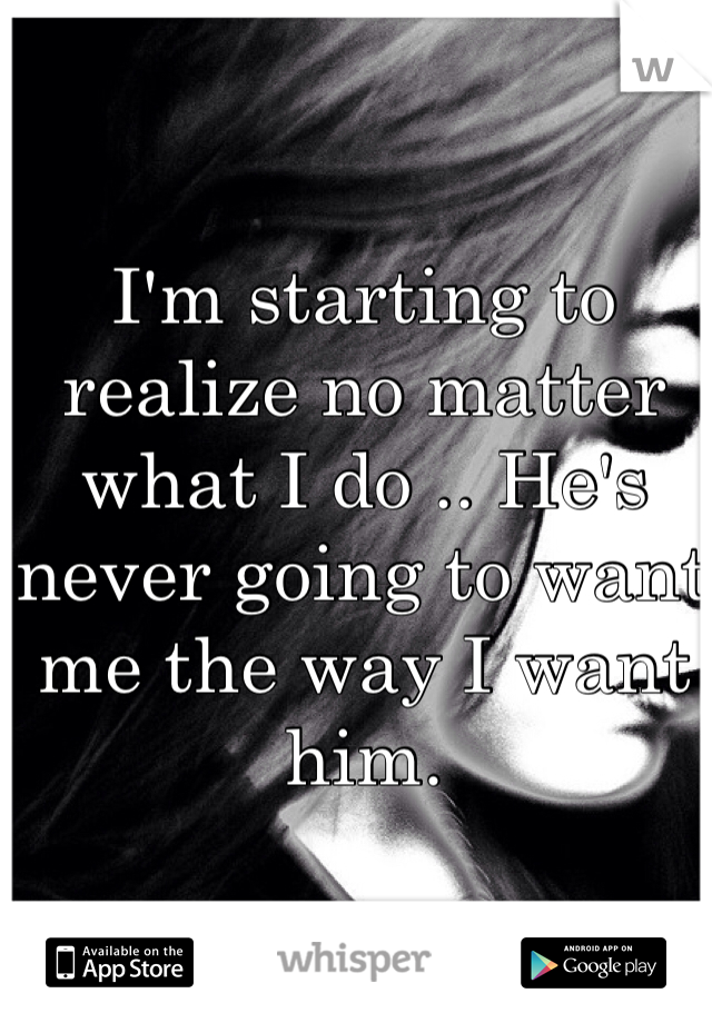 I'm starting to realize no matter what I do .. He's never going to want me the way I want him.