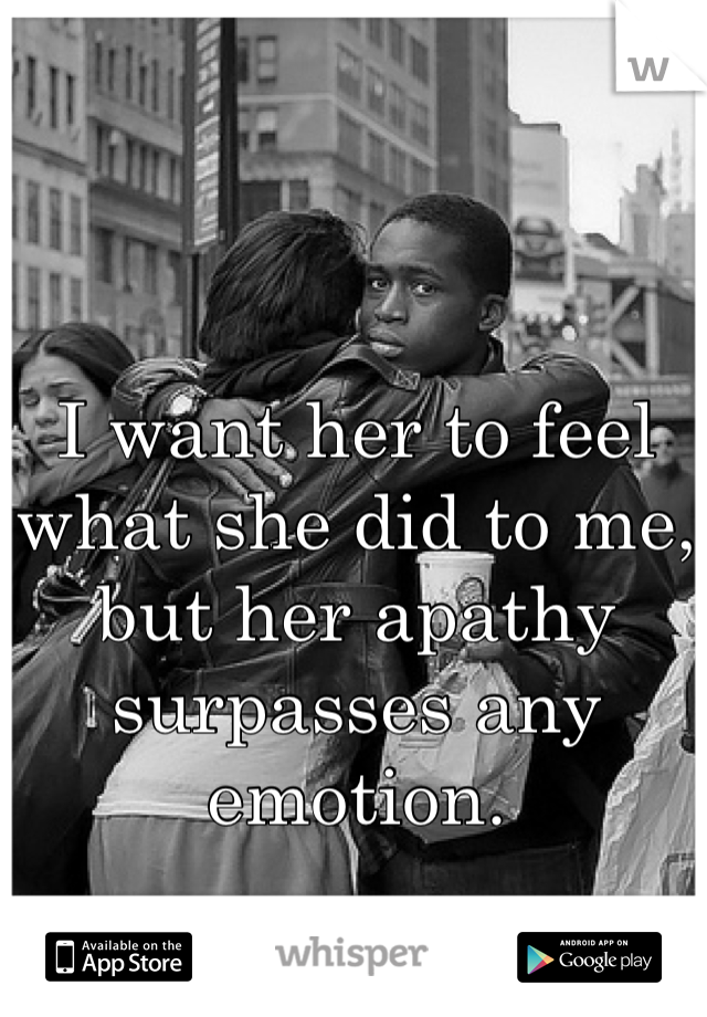 I want her to feel what she did to me, but her apathy surpasses any emotion.