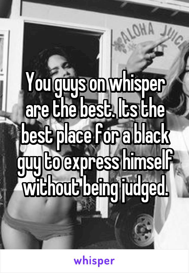 You guys on whisper are the best. Its the best place for a black guy to express himself without being judged.