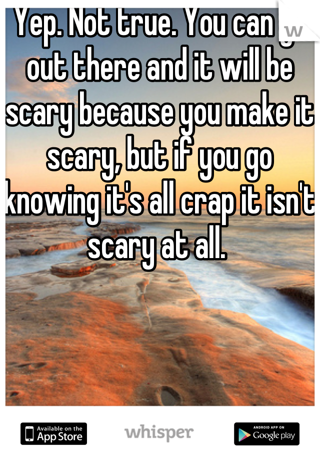 Yep. Not true. You can go out there and it will be scary because you make it scary, but if you go knowing it's all crap it isn't scary at all. 