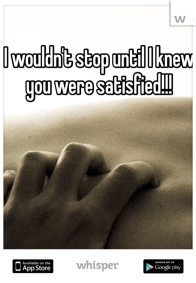 I wouldn't stop until I knew you were satisfied!!! 