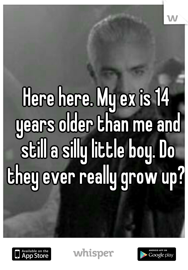 Here here. My ex is 14 years older than me and still a silly little boy. Do they ever really grow up? 