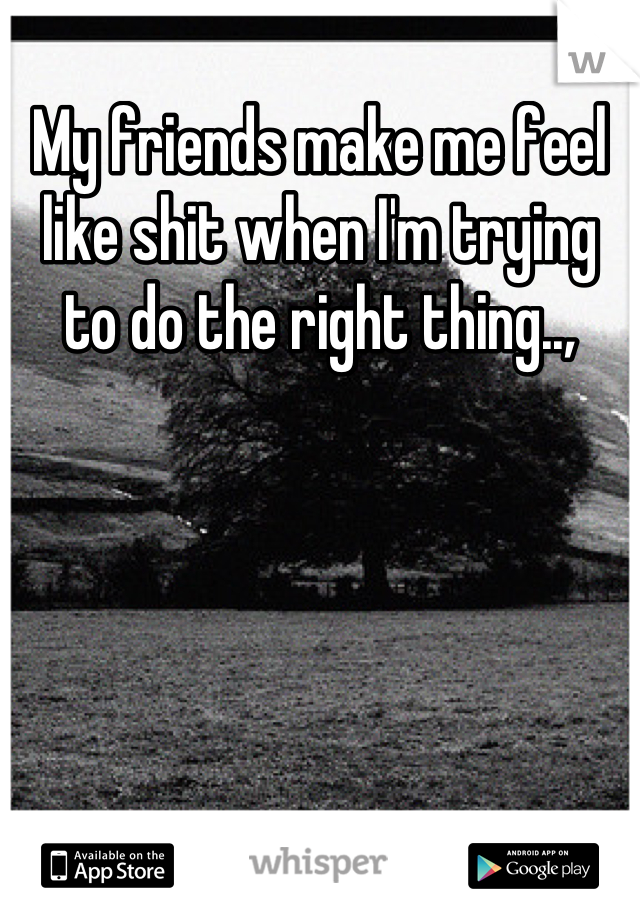 My friends make me feel like shit when I'm trying to do the right thing..,