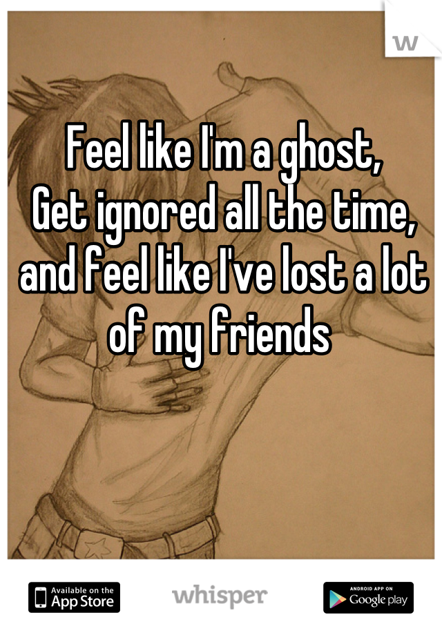 Feel like I'm a ghost,
Get ignored all the time, and feel like I've lost a lot of my friends 