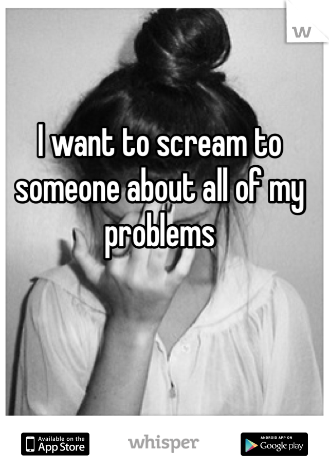I want to scream to someone about all of my problems
