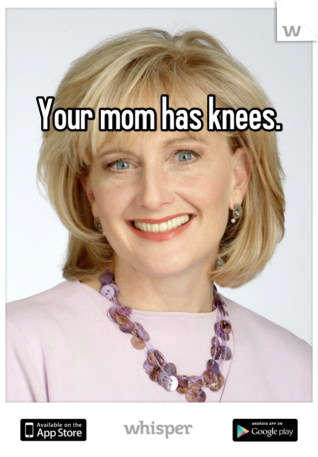Your mom has knees.