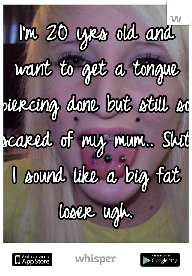 I'm 20 yrs old and want to get a tongue piercing done but still so scared of my mum.. Shit I sound like a big fat loser ugh.