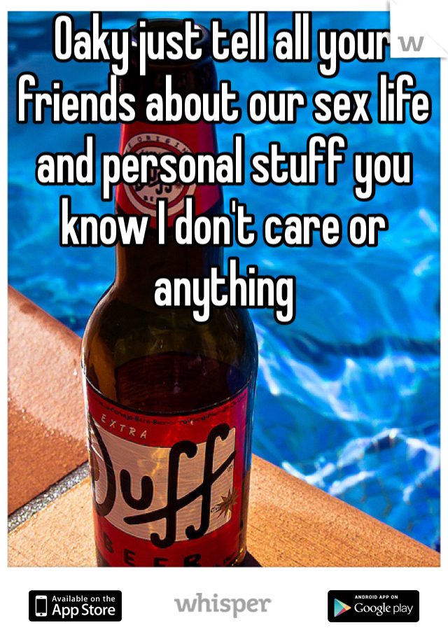 Oaky just tell all your friends about our sex life and personal stuff you know I don't care or anything 