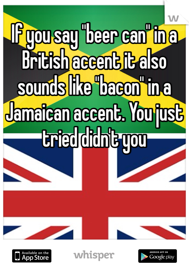 If you say "beer can" in a British accent it also sounds like "bacon" in a Jamaican accent. You just tried didn't you