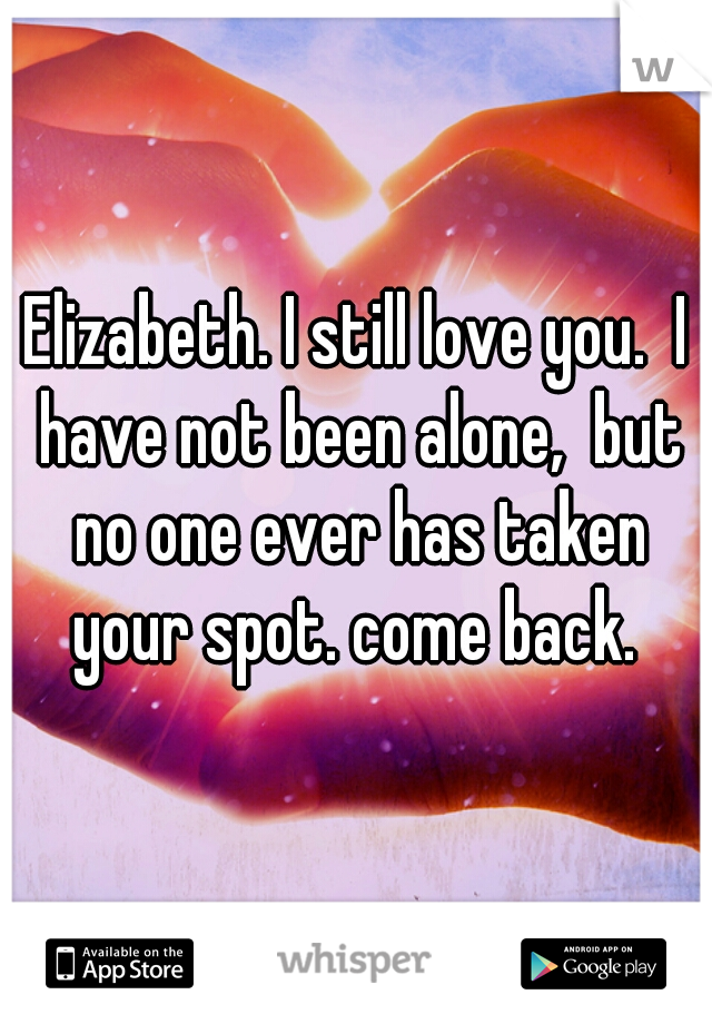 Elizabeth. I still love you.  I have not been alone,  but no one ever has taken your spot. come back. 