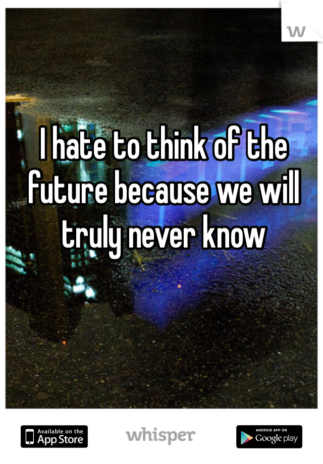 I hate to think of the future because we will truly never know