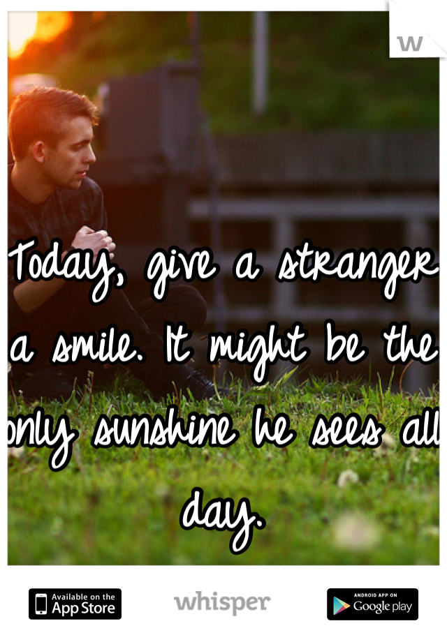 Today, give a stranger a smile. It might be the only sunshine he sees all day.
