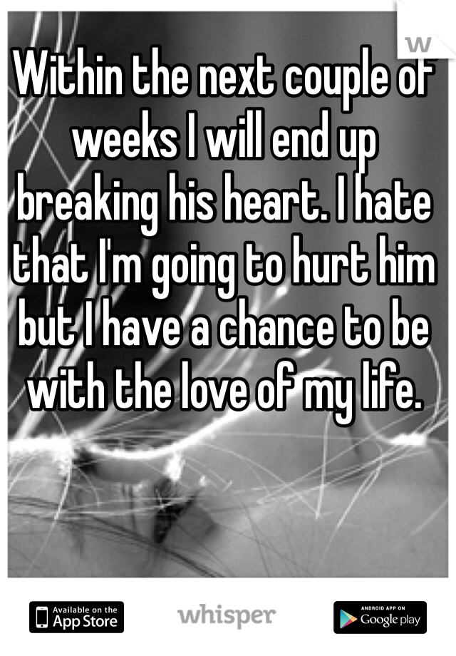Within the next couple of weeks I will end up breaking his heart. I hate that I'm going to hurt him but I have a chance to be with the love of my life. 