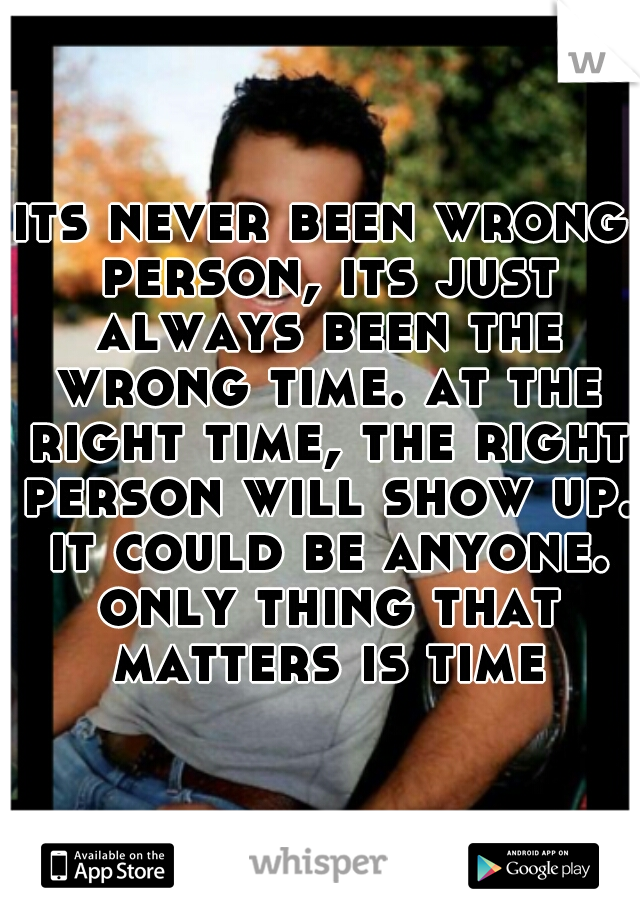 its never been wrong person, its just always been the wrong time. at the right time, the right person will show up. it could be anyone. only thing that matters is time