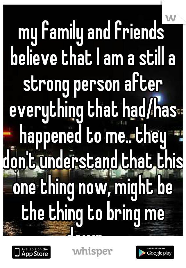 my family and friends believe that I am a still a strong person after everything that had/has happened to me.. they don't understand that this one thing now, might be the thing to bring me down... .