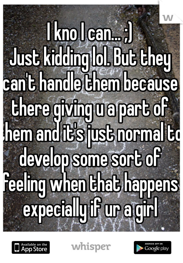 I kno I can... ;) 
Just kidding lol. But they can't handle them because there giving u a part of them and it's just normal to develop some sort of feeling when that happens expecially if ur a girl