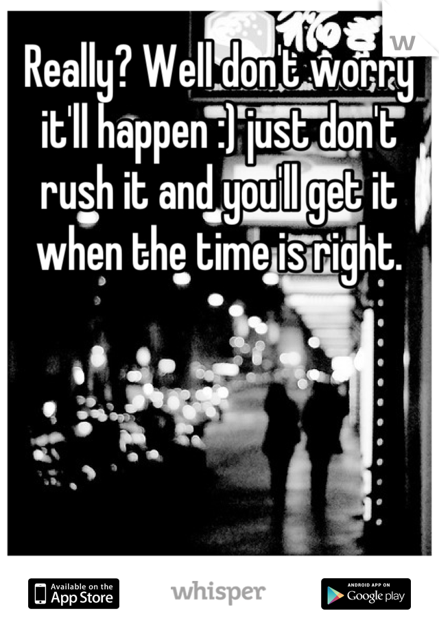 Really? Well don't worry it'll happen :) just don't rush it and you'll get it when the time is right.
