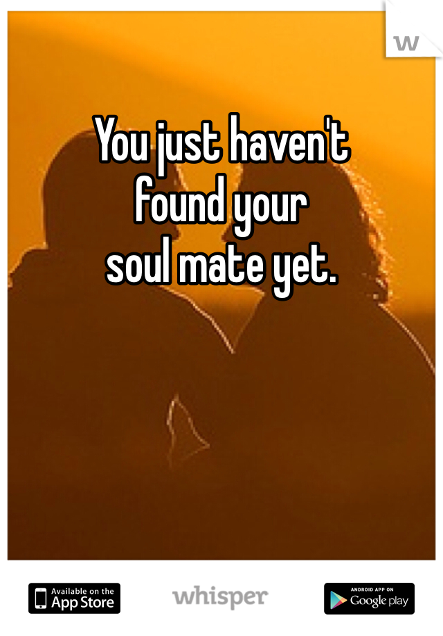 You just haven't
found your
soul mate yet.