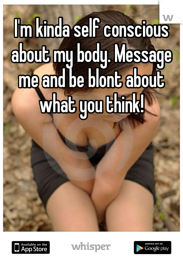 I'm kinda self conscious about my body. Message me and be blont about what you think! 