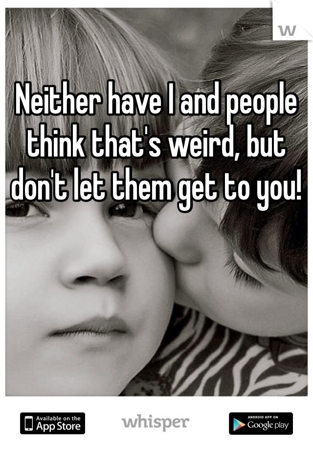 Neither have I and people think that's weird, but don't let them get to you! 