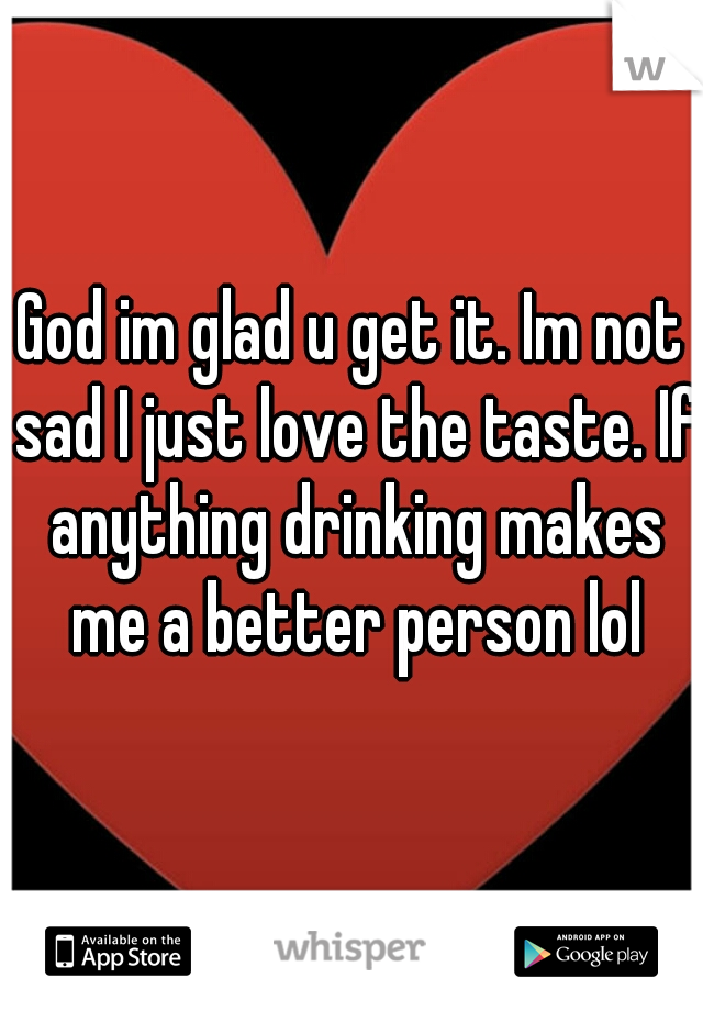 God im glad u get it. Im not sad I just love the taste. If anything drinking makes me a better person lol