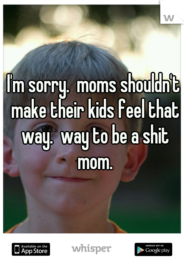 I'm sorry.  moms shouldn't make their kids feel that way.  way to be a shit mom.
