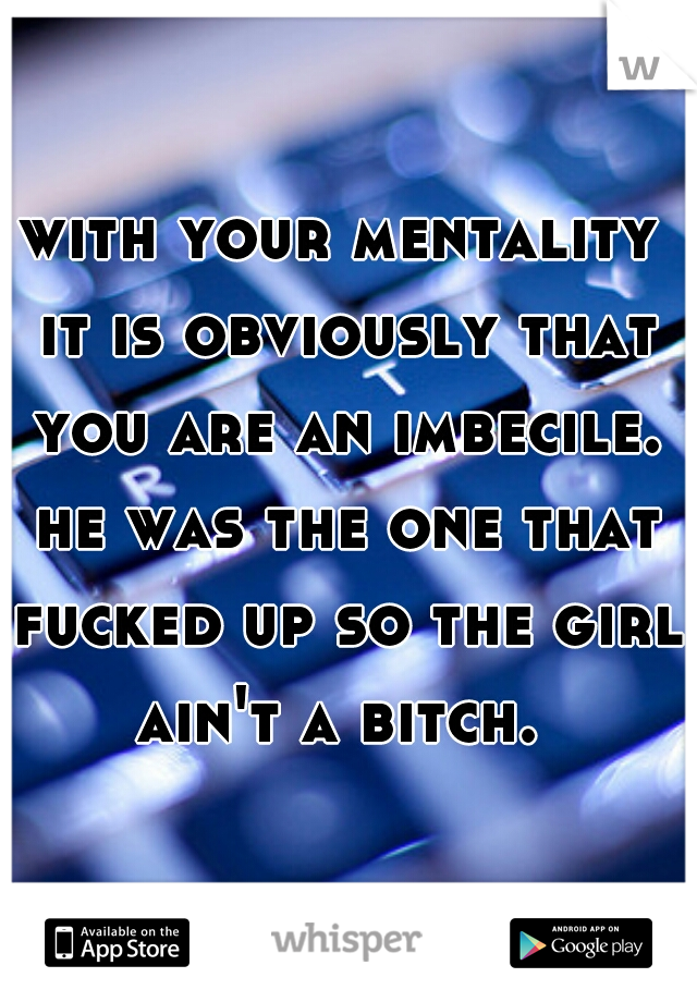 with your mentality it is obviously that you are an imbecile. he was the one that fucked up so the girl ain't a bitch. 