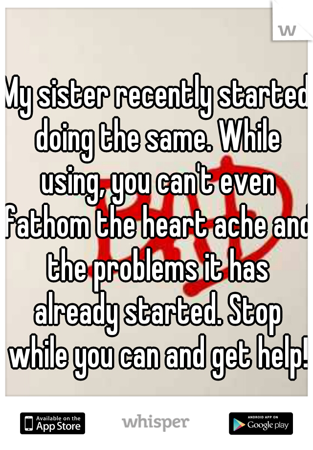 My sister recently started doing the same. While using, you can't even fathom the heart ache and the problems it has already started. Stop while you can and get help!