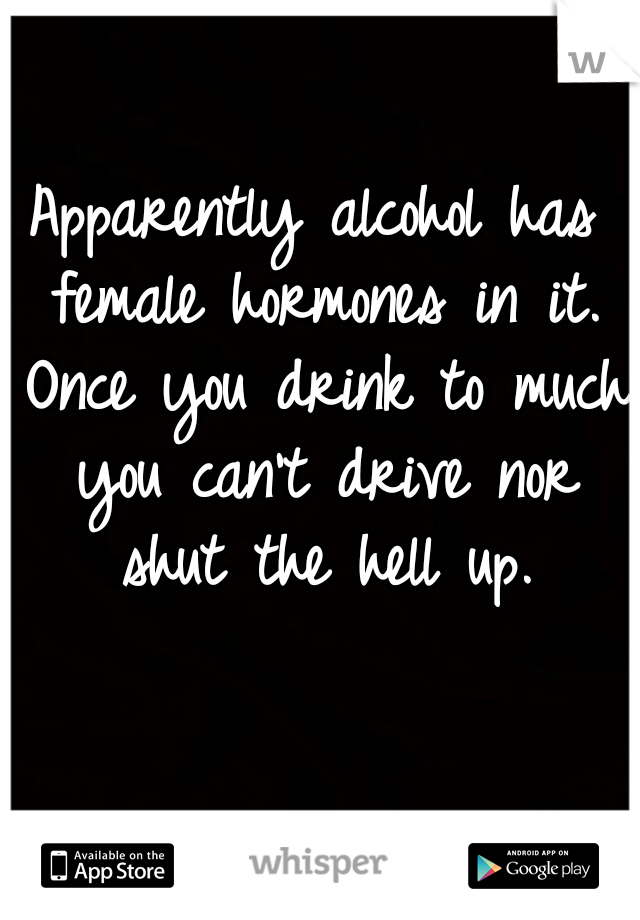 Apparently alcohol has female hormones in it. Once you drink to much you can't drive nor shut the hell up.