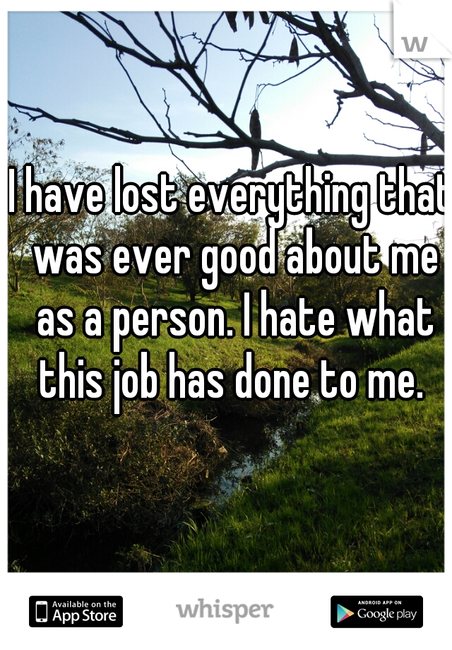 I have lost everything that was ever good about me as a person. I hate what this job has done to me. 
