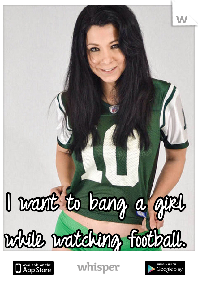 I want to bang a girl while watching football.  
