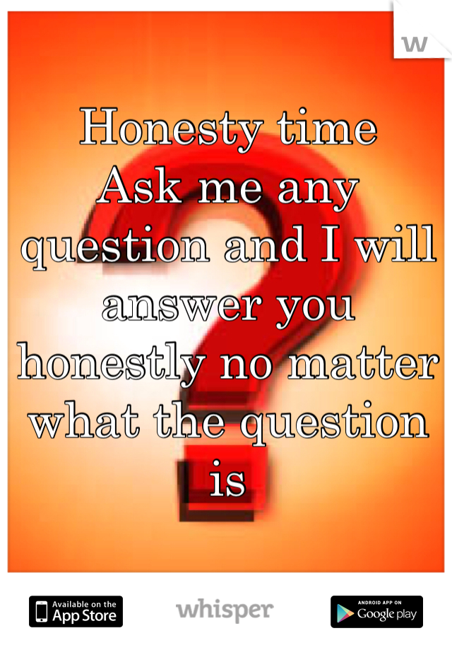 Honesty time 
Ask me any question and I will answer you honestly no matter what the question is 