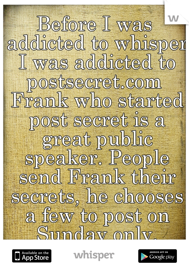 Before I was addicted to whisper I was addicted to postsecret.com  Frank who started post secret is a great public speaker. People send Frank their secrets, he chooses a few to post on Sunday only.