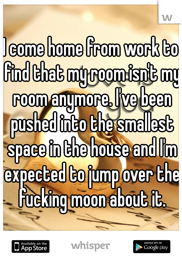 I come home from work to find that my room isn't my room anymore. I've been pushed into the smallest space in the house and I'm expected to jump over the fucking moon about it.
