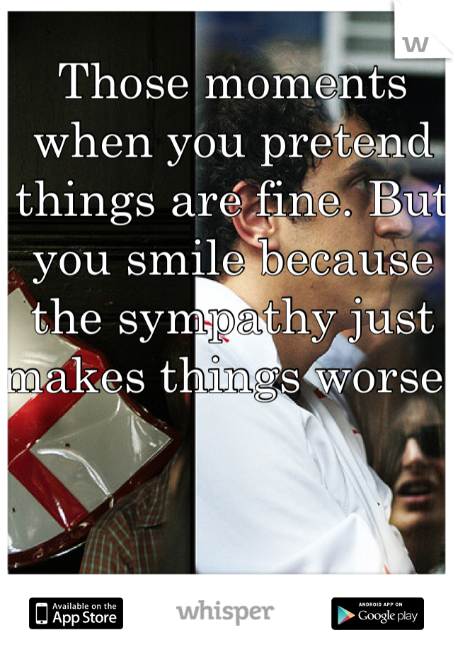 Those moments when you pretend things are fine. But you smile because the sympathy just makes things worse! 