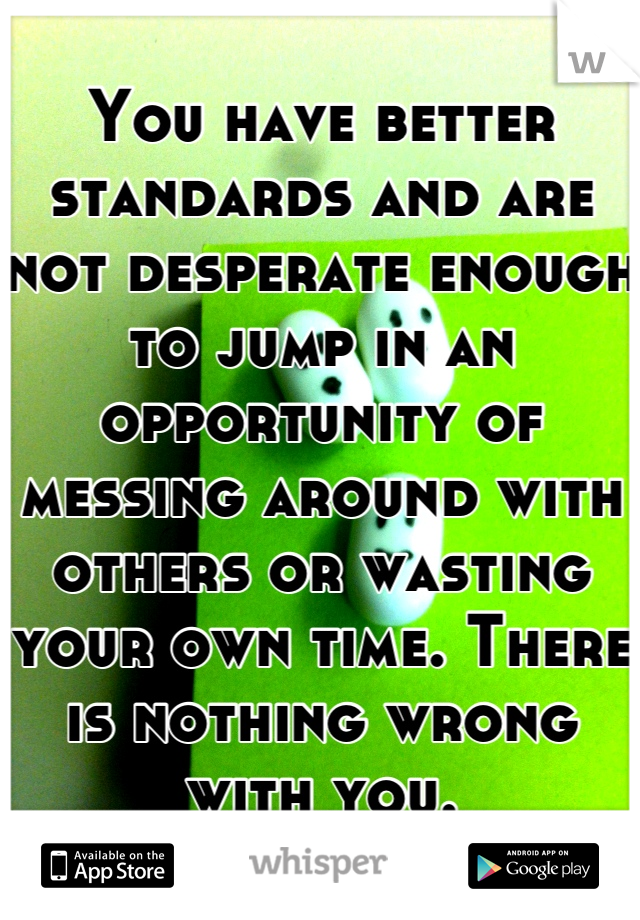 You have better standards and are not desperate enough to jump in an opportunity of messing around with others or wasting your own time. There is nothing wrong with you.
