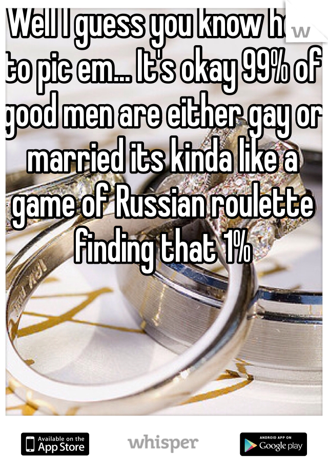 Well I guess you know how to pic em... It's okay 99% of good men are either gay or married its kinda like a game of Russian roulette finding that 1%