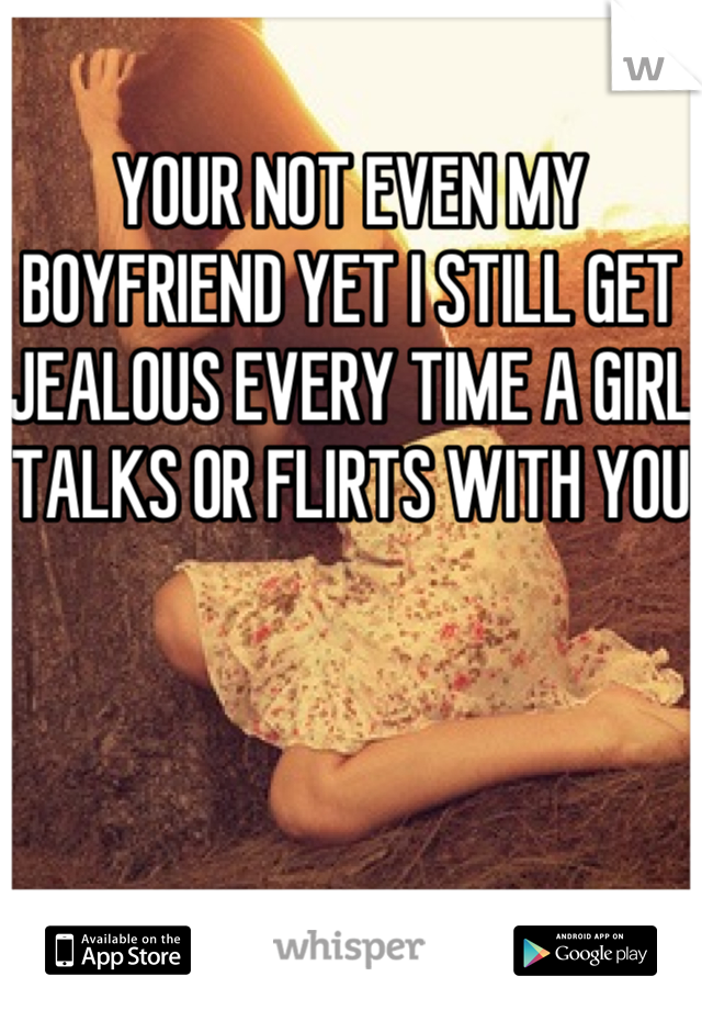 YOUR NOT EVEN MY BOYFRIEND YET I STILL GET JEALOUS EVERY TIME A GIRL TALKS OR FLIRTS WITH YOU