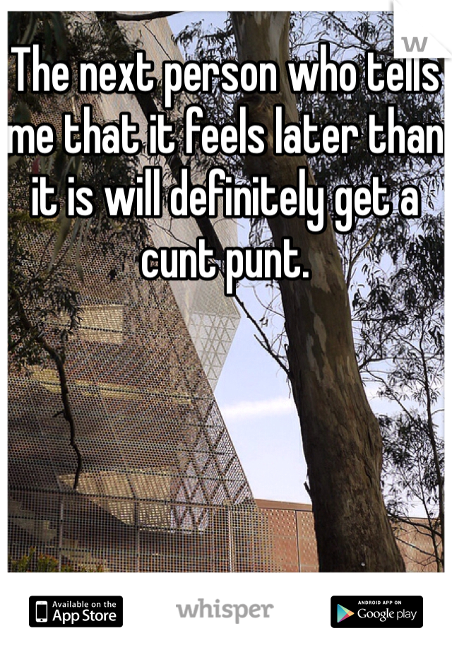 The next person who tells me that it feels later than it is will definitely get a cunt punt. 