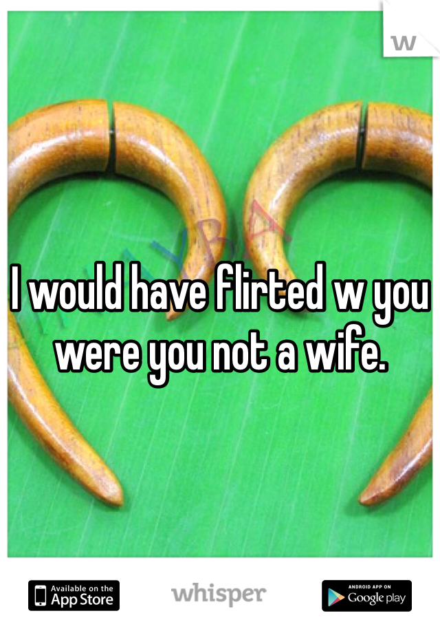 I would have flirted w you were you not a wife.