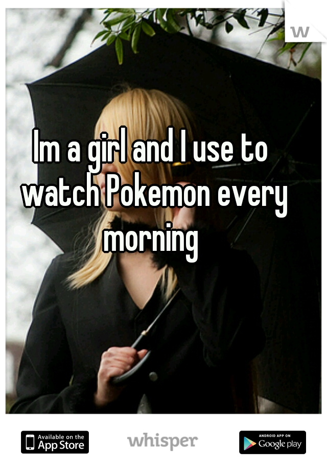 Im a girl and I use to watch Pokemon every morning 