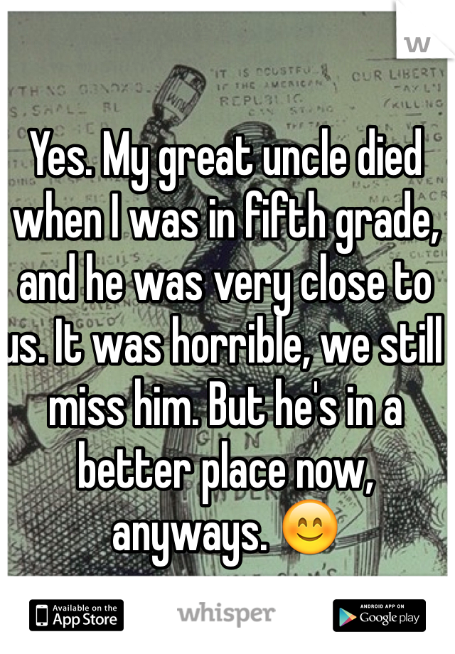 Yes. My great uncle died when I was in fifth grade, and he was very close to us. It was horrible, we still miss him. But he's in a better place now, anyways. 😊