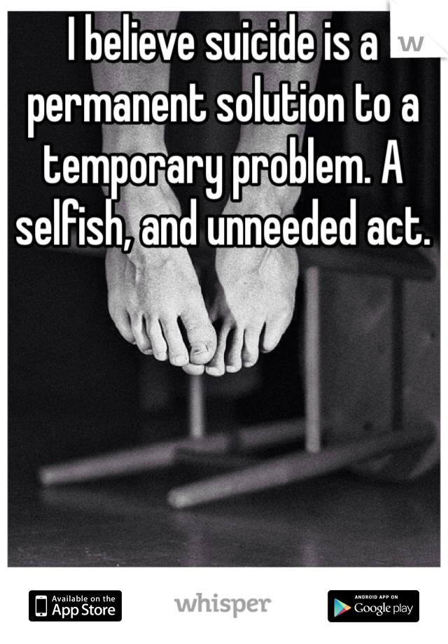 I believe suicide is a permanent solution to a temporary problem. A selfish, and unneeded act. 