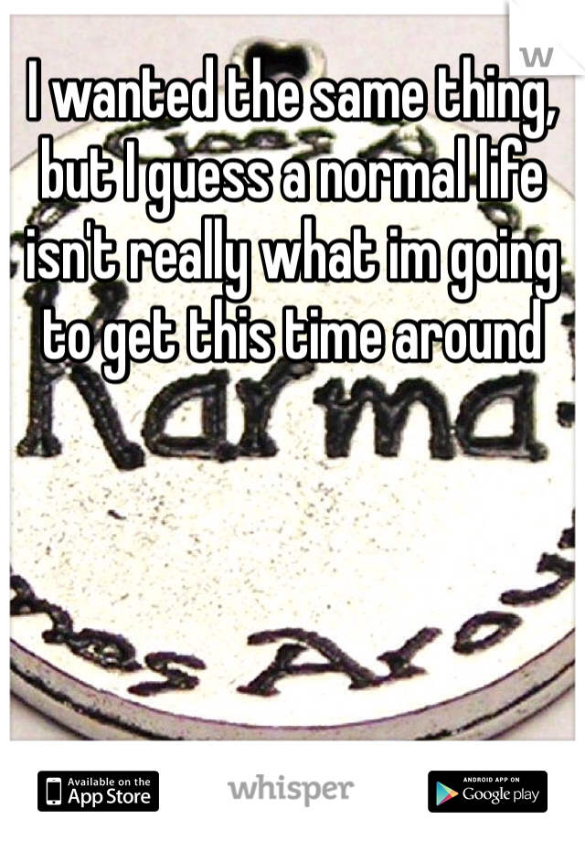 I wanted the same thing, but I guess a normal life isn't really what im going to get this time around