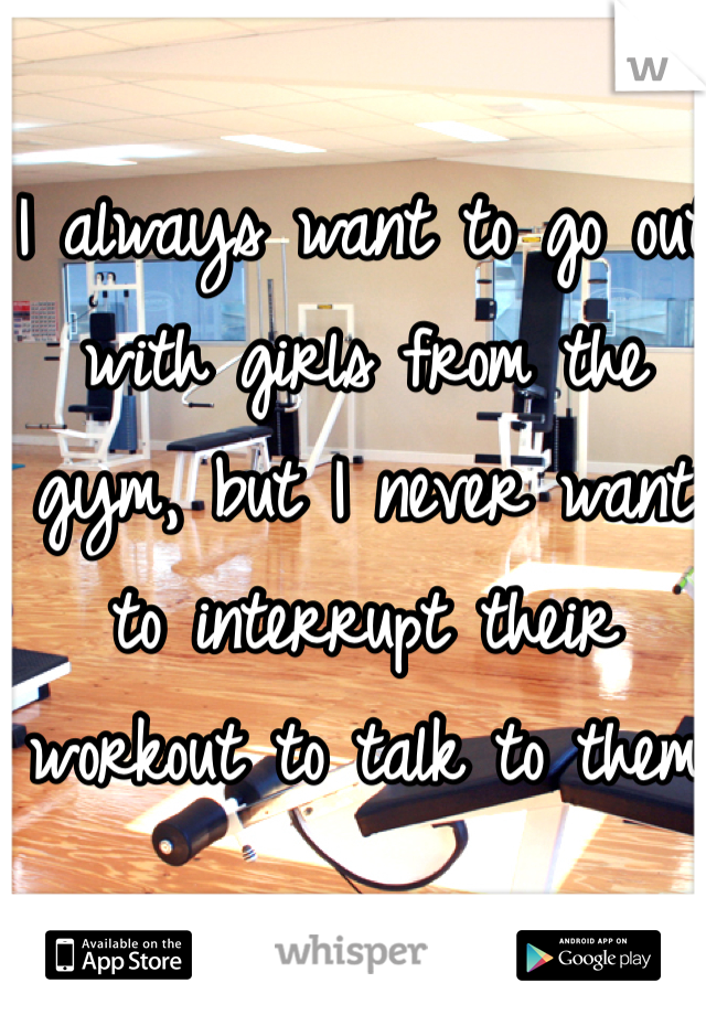 I always want to go out with girls from the gym, but I never want to interrupt their workout to talk to them