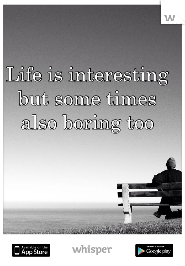 Life is interesting but some times also boring too
