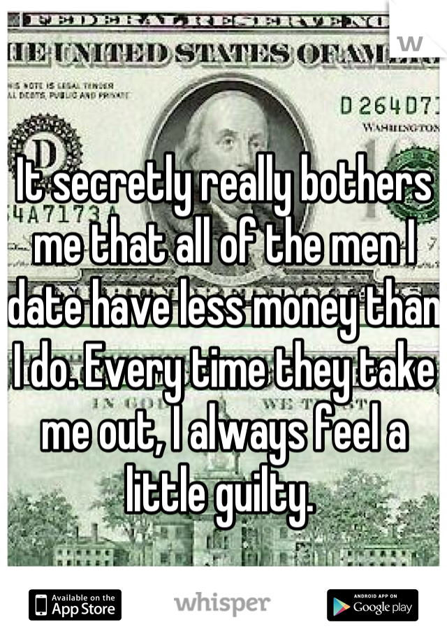 It secretly really bothers me that all of the men I date have less money than I do. Every time they take me out, I always feel a little guilty. 