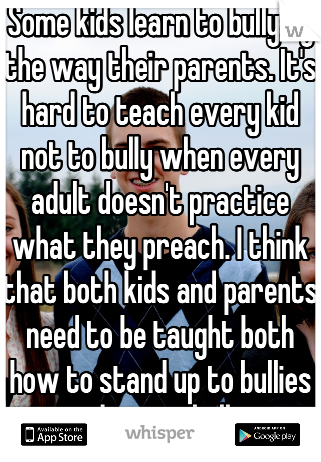 Some kids learn to bully by the way their parents. It's hard to teach every kid not to bully when every adult doesn't practice what they preach. I think that both kids and parents need to be taught both how to stand up to bullies and to not bully. 