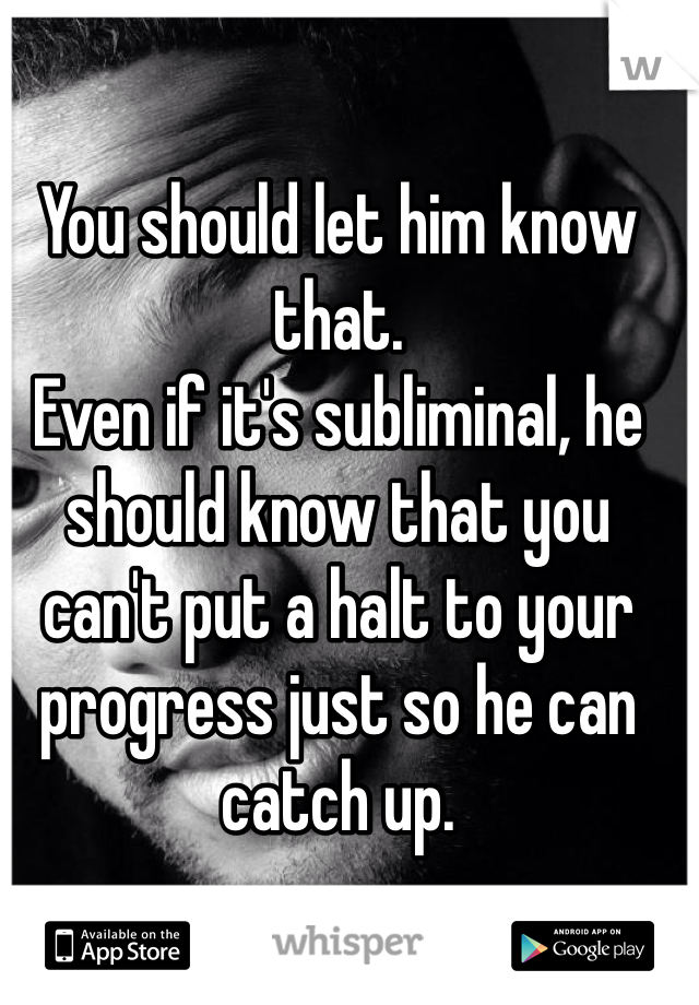 You should let him know that.
Even if it's subliminal, he should know that you can't put a halt to your progress just so he can catch up.