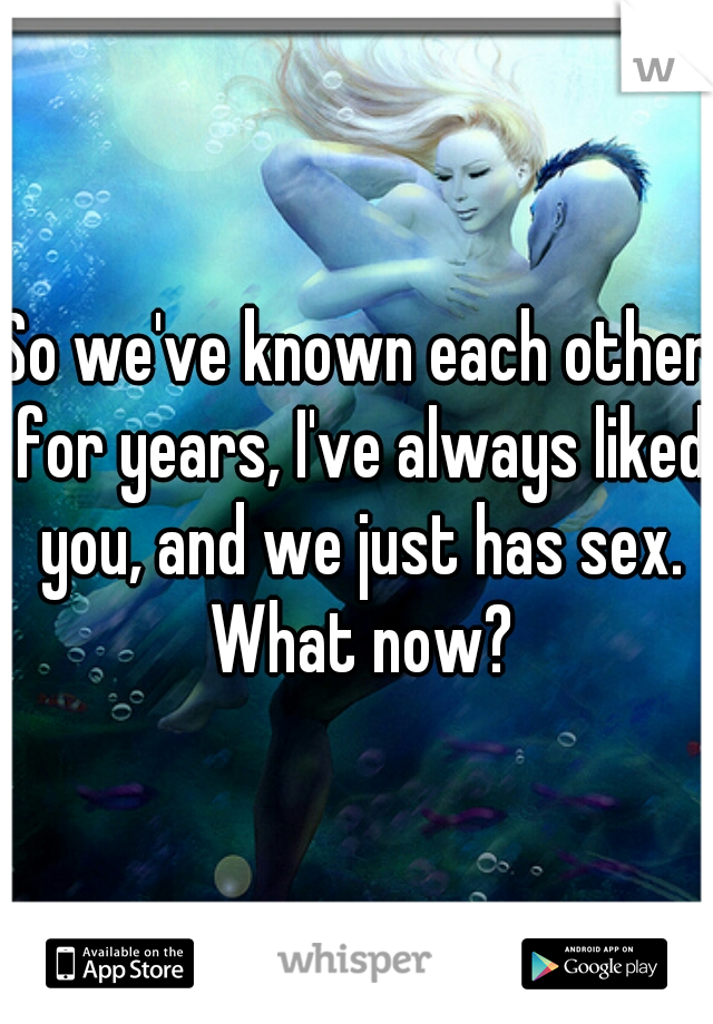 So we've known each other for years, I've always liked you, and we just has sex. What now?